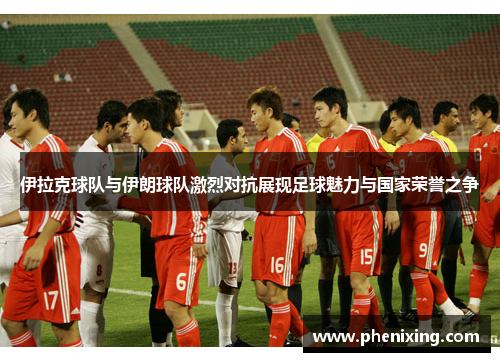 伊拉克球队与伊朗球队激烈对抗展现足球魅力与国家荣誉之争